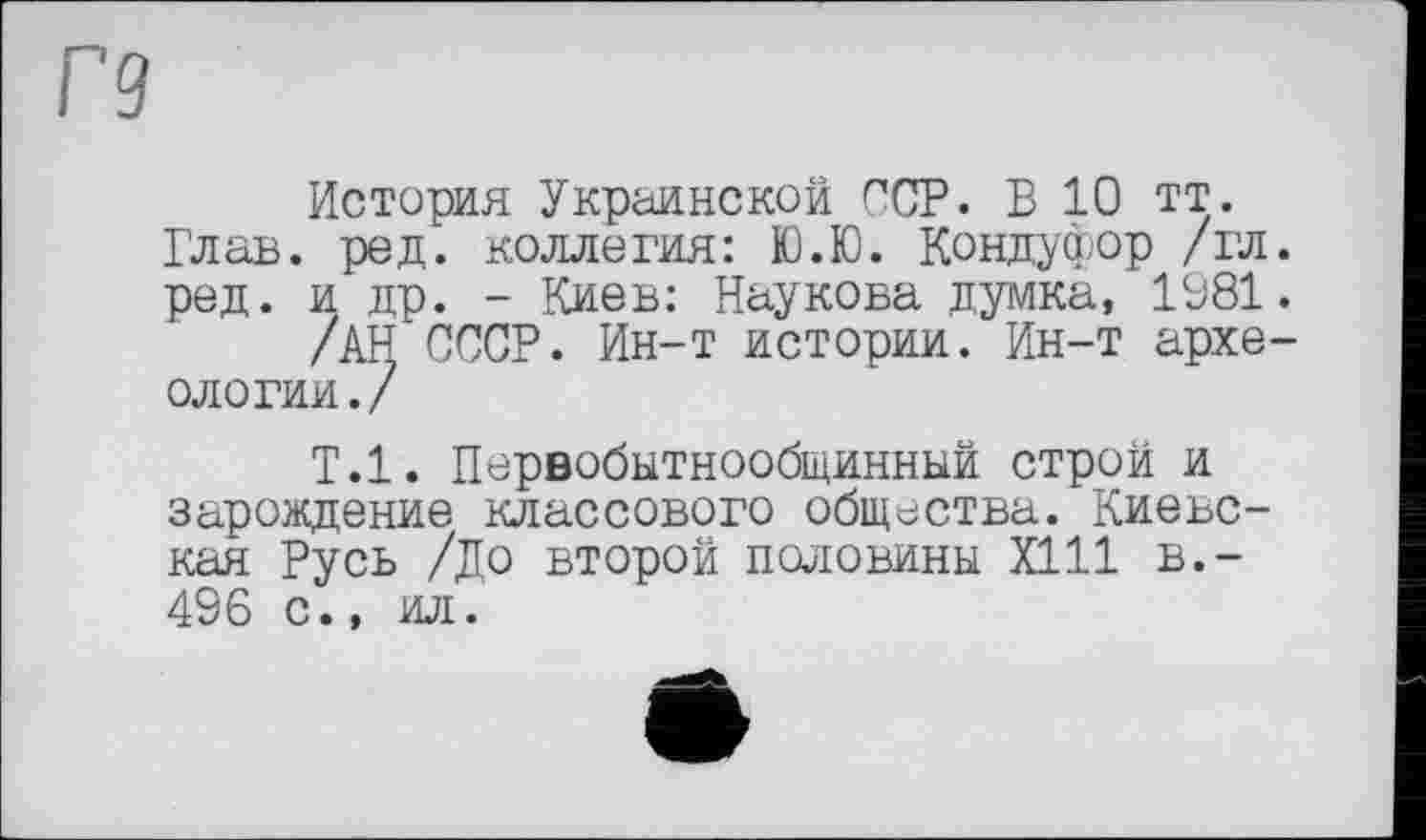 ﻿Г9
История Украинской ССР. В 10 тт. Глав. ред. коллегия: Ю.Ю. Кондуфор /гл. ред. и др. - Киев: Наукова думка, 1981.
/АН СССР. Ин-т истории. Ин-т археологии./
Т.1. Первобытнообщинный строй и зарождение классового общества. Киевская Русь /До второй половины Х111 в.— 496 с., ил.